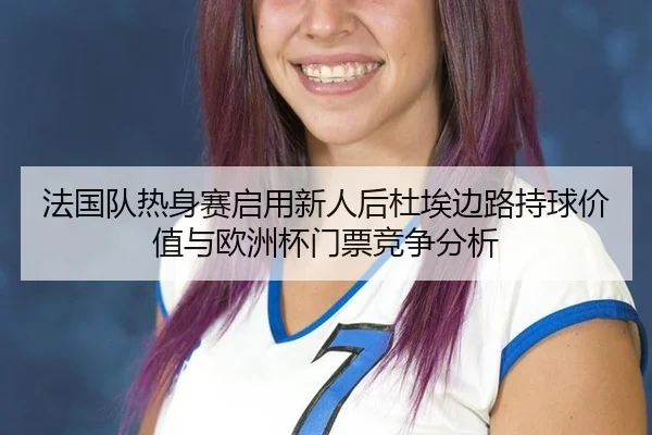 法国队热身赛启用新人后杜埃边路持球价值与欧洲杯门票竞争分析