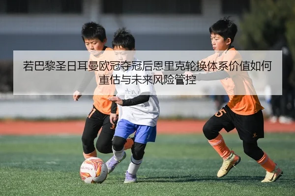 若巴黎圣日耳曼欧冠夺冠后恩里克轮换体系价值如何重估与未来风险管控